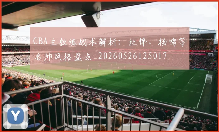 CBA主教练战术解析：杜锋、杨鸣等名帅风格盘点_20260526125017