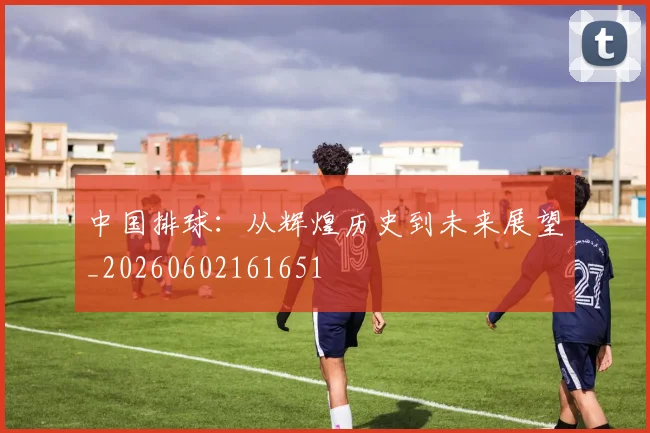 中国排球：从辉煌历史到未来展望_20260602161651
