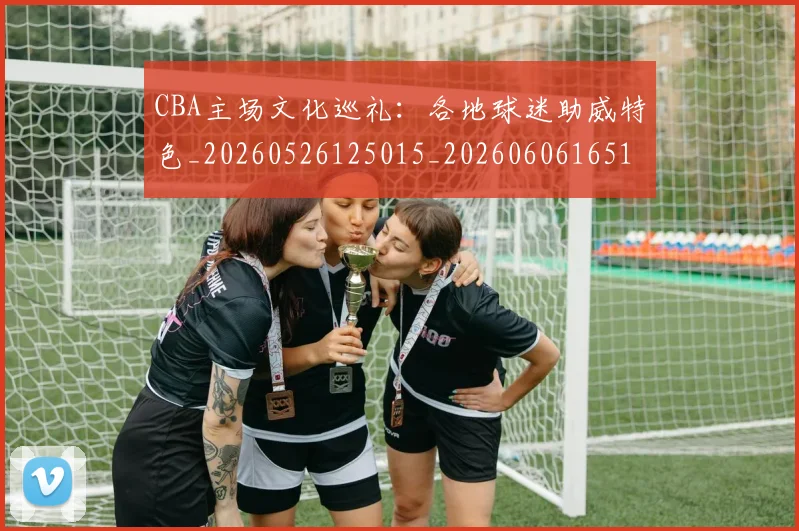 CBA主场文化巡礼：各地球迷助威特色_20260526125015_20260606165137