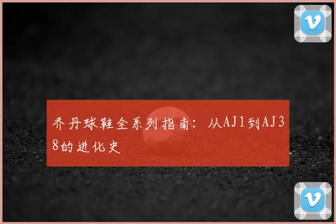乔丹球鞋全系列指南：从AJ1到AJ38的进化史