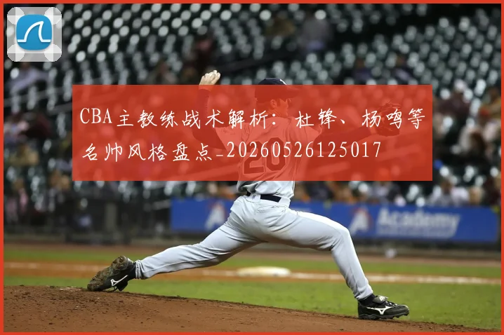 CBA主教练战术解析：杜锋、杨鸣等名帅风格盘点_20260526125017